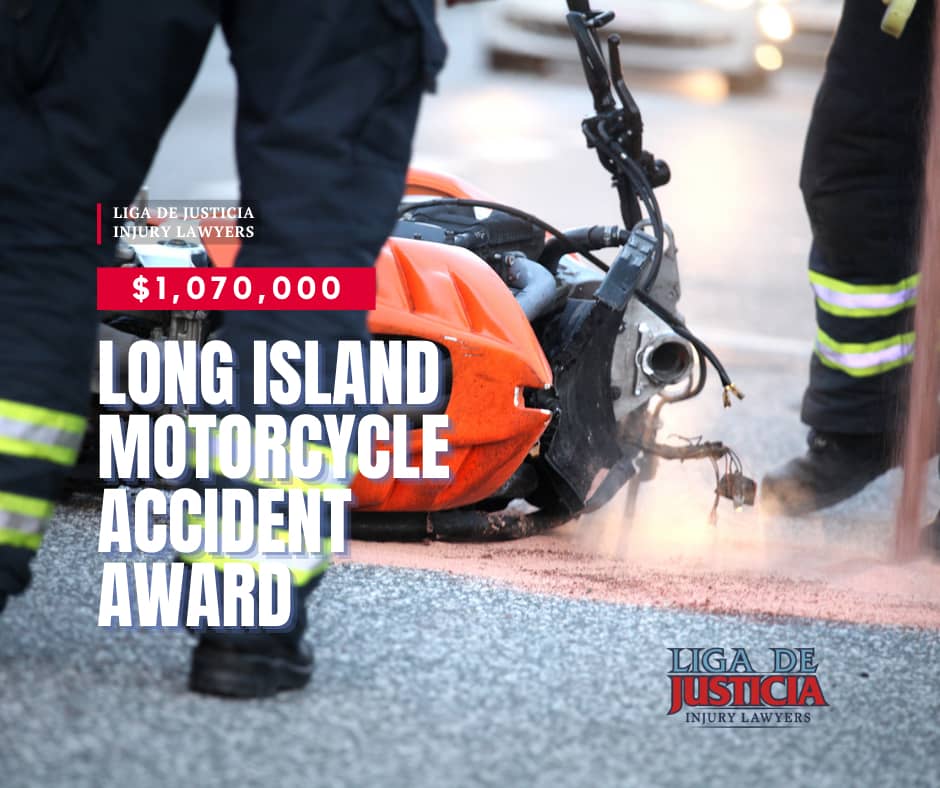New York motorcycle accident lawyers. Liga De Justicia Injury Lawyers  awarded $1,070,000 on behalf of their Long Island client. NYC. Serving Bronx, Nassau, Brooklyn, Queens, Brentwood, Suffolk, Long Island, NY.